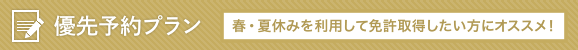 優先予約プラン：春・夏休みを利用して免許取得したい方にオススメ！